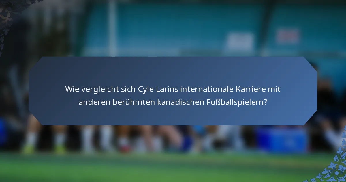 Wie vergleicht sich Cyle Larins internationale Karriere mit anderen berühmten kanadischen Fußballspielern?